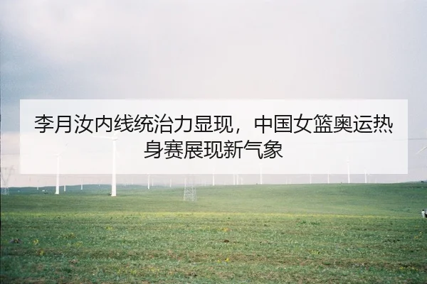 李月汝内线统治力显现，中国女篮奥运热身赛展现新气象