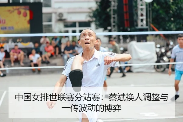 中国女排世联赛分站赛：蔡斌换人调整与一传波动的博弈