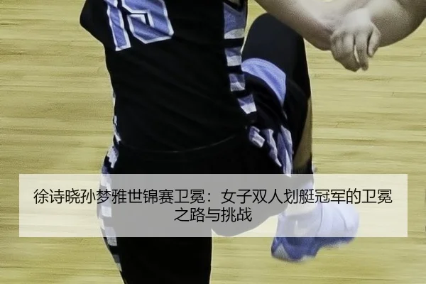 徐诗晓孙梦雅世锦赛卫冕：女子双人划艇冠军的卫冕之路与挑战