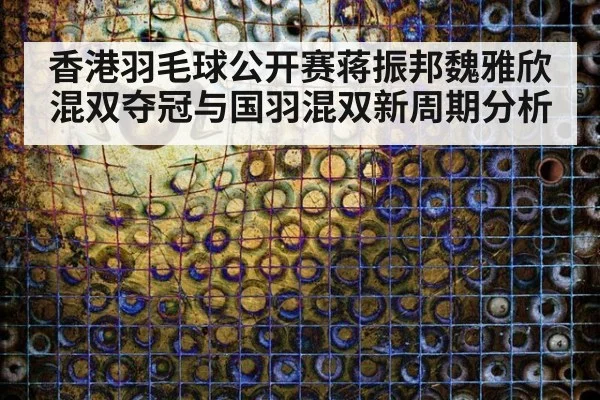 香港羽毛球公开赛蒋振邦魏雅欣混双夺冠与国羽混双新周期分析